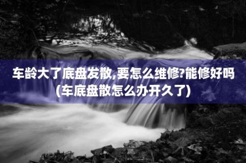 车龄大了底盘发散,要怎么维修?能修好吗(车底盘散怎么办开久了)