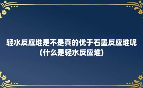 轻水反应堆是不是真的优于石墨反应堆呢(什么是轻水反应堆)