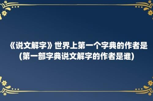 《说文解字》世界上第一个字典的作者是(第一部字典说文解字的作者是谁)