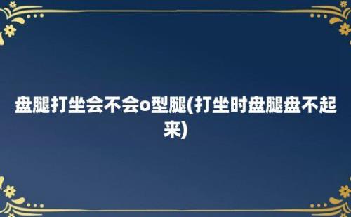 盘腿打坐会不会o型腿(打坐时盘腿盘不起来)