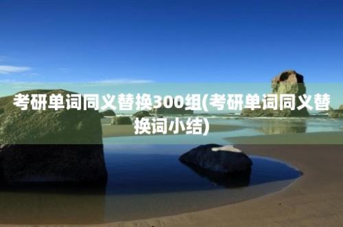 考研单词同义替换300组(考研单词同义替换词小结)