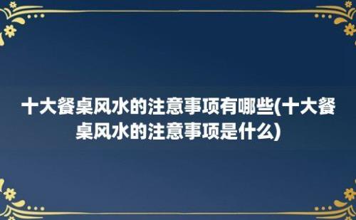 十大餐桌风水的注意事项有哪些(十大餐桌风水的注意事项是什么)