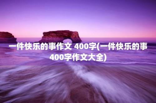 一件快乐的事作文 400字(一件快乐的事400字作文大全)