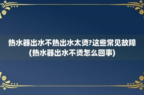 热水器出水不热出水太烫?这些常见故障(热水器出水不烫怎么回事)