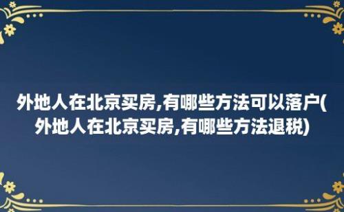 外地人在北京买房,有哪些方法可以落户(外地人在北京买房,有哪些方法退税)