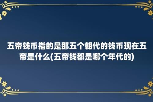 五帝钱币指的是那五个朝代的钱币现在五帝是什么(五帝钱都是哪个年代的)