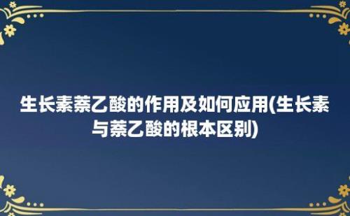 生长素萘乙酸的作用及如何应用(生长素与萘乙酸的根本区别)