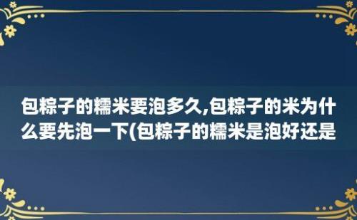 包粽子的糯米要泡多久,包粽子的米为什么要先泡一下(包粽子的糯米是泡好还是不泡好)