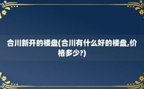 合川新开的楼盘(合川有什么好的楼盘,价格多少?)