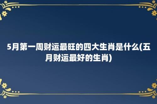 5月第一周财运最旺的四大生肖是什么(五月财运最好的生肖)