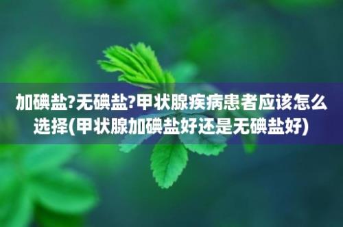 加碘盐?无碘盐?甲状腺疾病患者应该怎么选择(甲状腺加碘盐好还是无碘盐好)