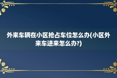 外来车辆在小区抢占车位怎么办(小区外来车进来怎么办?)