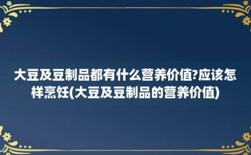 大豆及豆制品都有什么营养价值?应该怎样烹饪(大豆及豆制品的营养价值)