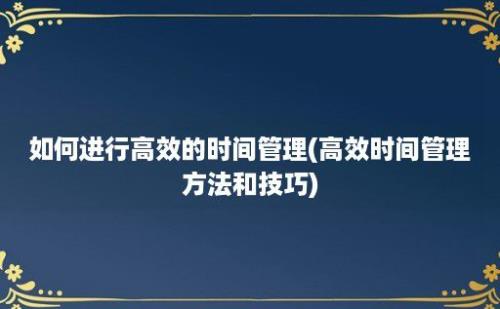 如何进行高效的时间管理(高效时间管理方法和技巧)