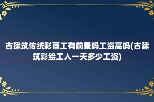 古建筑传统彩画工有前景吗工资高吗(古建筑彩绘工人一天多少工资)