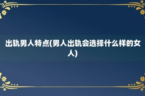 出轨男人特点(男人出轨会选择什么样的女人)