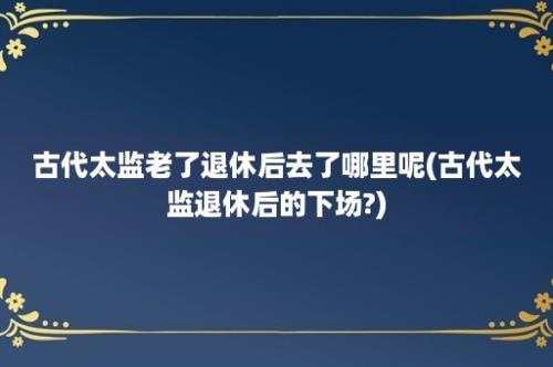 古代太监老了退休后去了哪里呢(古代太监退休后的下场?)