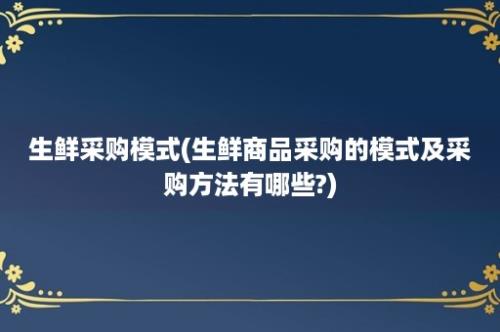 生鲜采购模式(生鲜商品采购的模式及采购方法有哪些?)