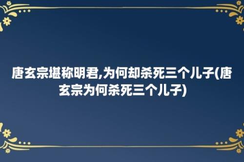 唐玄宗堪称明君,为何却杀死三个儿子(唐玄宗为何杀死三个儿子)