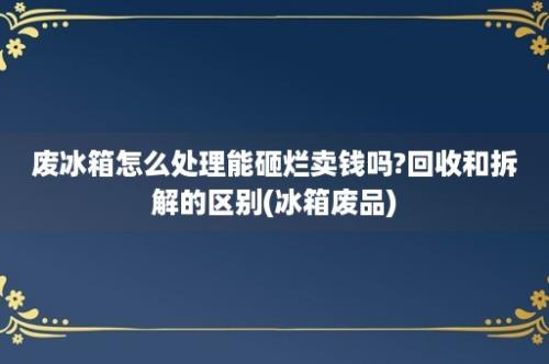 废冰箱怎么处理能砸烂卖钱吗?回收和拆解的区别(冰箱废品)