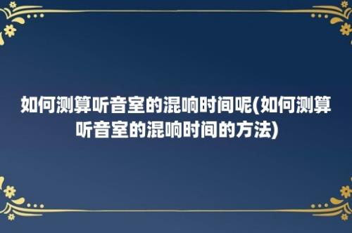 如何测算听音室的混响时间呢(如何测算听音室的混响时间的方法)