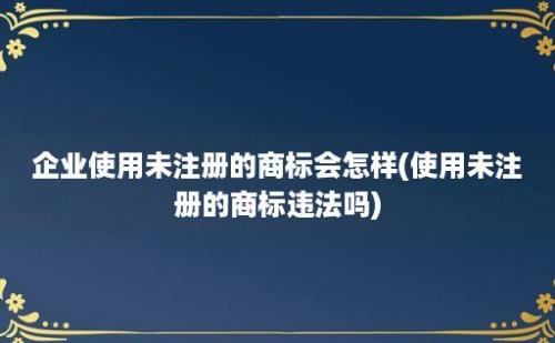 企业使用未注册的商标会怎样(使用未注册的商标违法吗)