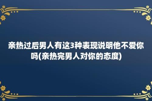 亲热过后男人有这3种表现说明他不爱你吗(亲热完男人对你的态度)