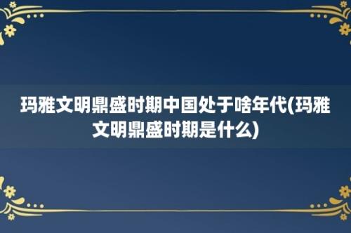 玛雅文明鼎盛时期中国处于啥年代(玛雅文明鼎盛时期是什么)