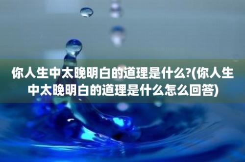 你人生中太晚明白的道理是什么?(你人生中太晚明白的道理是什么怎么回答)