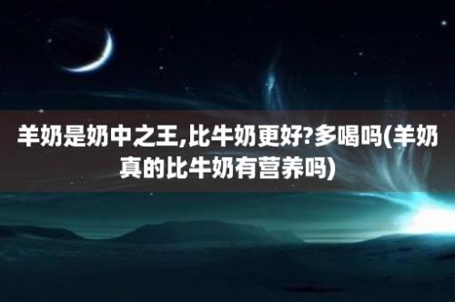 羊奶是奶中之王,比牛奶更好?多喝吗(羊奶真的比牛奶有营养吗)