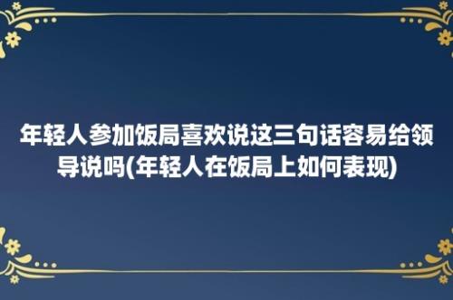 年轻人参加饭局喜欢说这三句话容易给领导说吗(年轻人在饭局上如何表现)