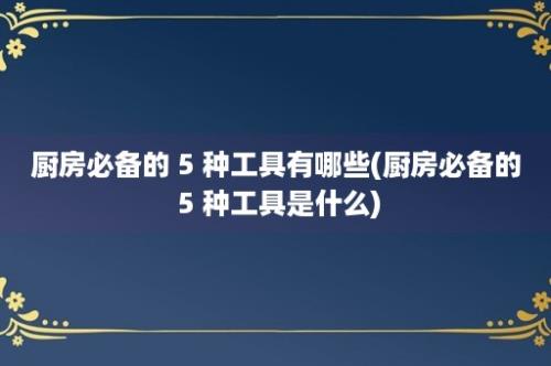 厨房必备的 5 种工具有哪些(厨房必备的 5 种工具是什么)