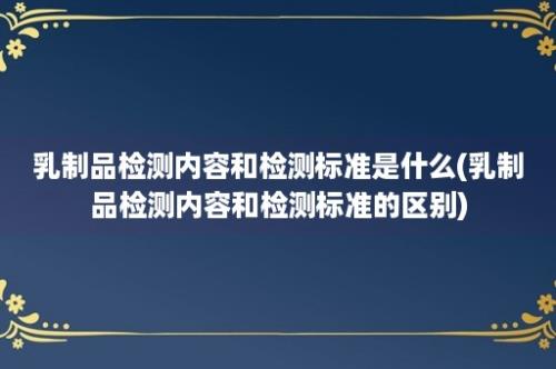 乳制品检测内容和检测标准是什么(乳制品检测内容和检测标准的区别)