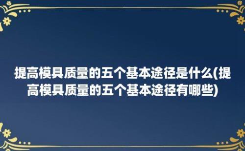 提高模具质量的五个基本途径是什么(提高模具质量的五个基本途径有哪些)