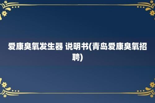 爱康臭氧发生器 说明书(青岛爱康臭氧招聘)