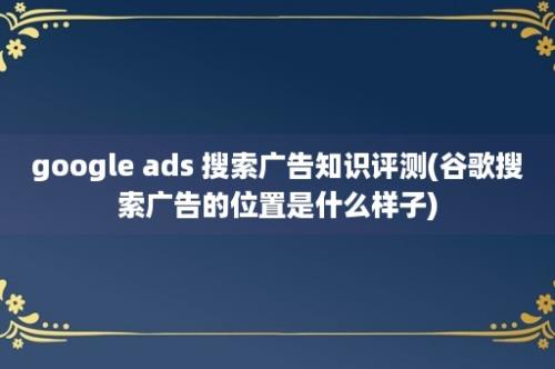 google ads 搜索广告知识评测(谷歌搜索广告的位置是什么样子)