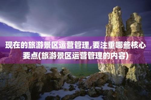 现在的旅游景区运营管理,要注重哪些核心要点(旅游景区运营管理的内容)