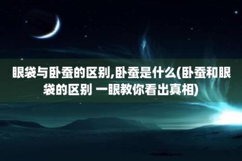 眼袋与卧蚕的区别,卧蚕是什么(卧蚕和眼袋的区别 一眼教你看出真相)