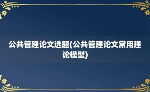 公共管理论文选题(公共管理论文常用理论模型)