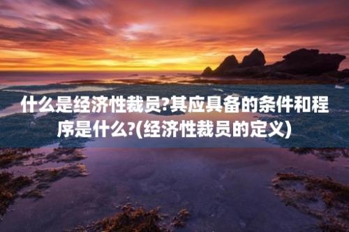 什么是经济性裁员?其应具备的条件和程序是什么?(经济性裁员的定义)