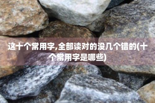 这十个常用字,全部读对的没几个错的(十个常用字是哪些)