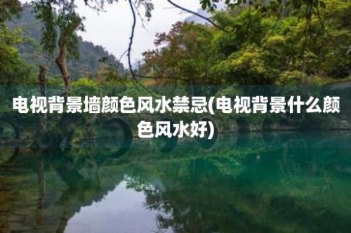 电视背景墙颜色风水禁忌(电视背景什么颜色风水好)