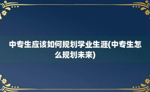 中专生应该如何规划学业生涯(中专生怎么规划未来)