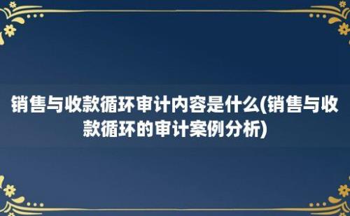 销售与收款循环审计内容是什么(销售与收款循环的审计案例分析)