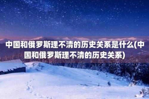 中国和俄罗斯理不清的历史关系是什么(中国和俄罗斯理不清的历史关系)