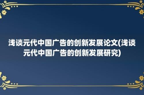 浅谈元代中国广告的创新发展论文(浅谈元代中国广告的创新发展研究)