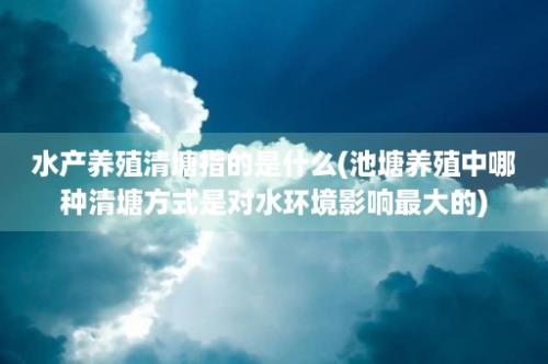 水产养殖清塘指的是什么(池塘养殖中哪种清塘方式是对水环境影响最大的)