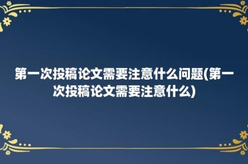 第一次投稿论文需要注意什么问题(第一次投稿论文需要注意什么)