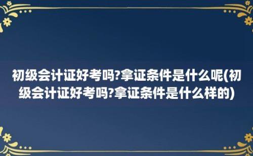 初级会计证好考吗?拿证条件是什么呢(初级会计证好考吗?拿证条件是什么样的)