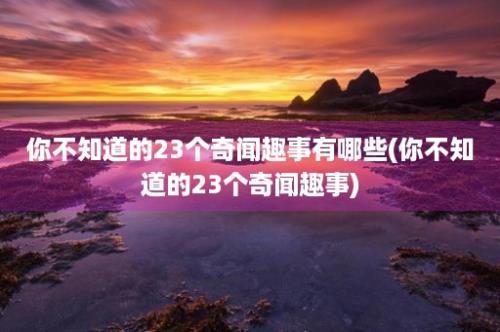 你不知道的23个奇闻趣事有哪些(你不知道的23个奇闻趣事)